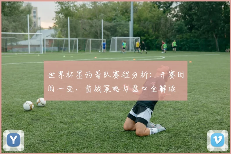 世界杯墨西哥队赛程分析：开赛时间一变，首战策略与盘口全解读
